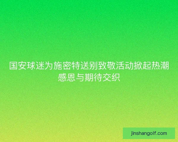 国安球迷为施密特送别致敬活动掀起热潮感恩与期待交织