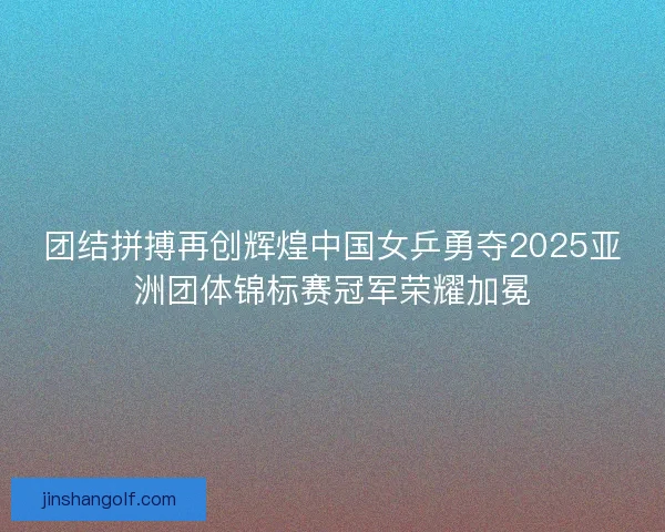 团结拼搏再创辉煌中国女乒勇夺2025亚洲团体锦标赛冠军荣耀加冕