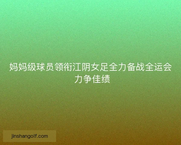 妈妈级球员领衔江阴女足全力备战全运会 力争佳绩