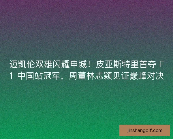 迈凯伦双雄闪耀申城！皮亚斯特里首夺 F1 中国站冠军，周董林志颖见证巅峰对决