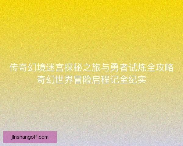 传奇幻境迷宫探秘之旅与勇者试炼全攻略奇幻世界冒险启程记全纪实