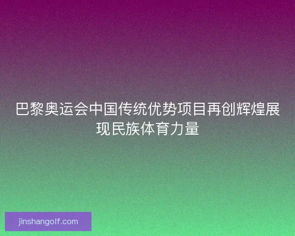 巴黎奥运会中国传统优势项目再创辉煌展现民族体育力量