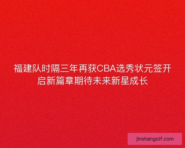 福建队时隔三年再获CBA选秀状元签开启新篇章期待未来新星成长
