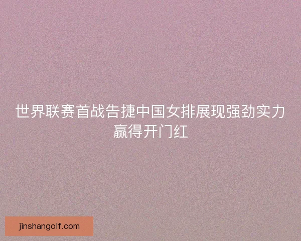 世界联赛首战告捷中国女排展现强劲实力赢得开门红