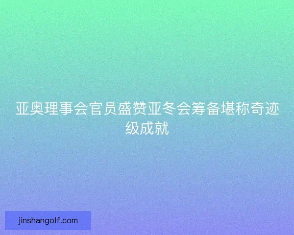 亚奥理事会官员盛赞亚冬会筹备堪称奇迹级成就