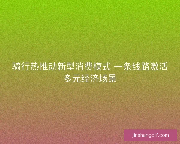 骑行热推动新型消费模式 一条线路激活多元经济场景