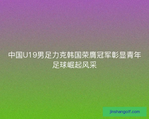 中国U19男足力克韩国荣膺冠军彰显青年足球崛起风采