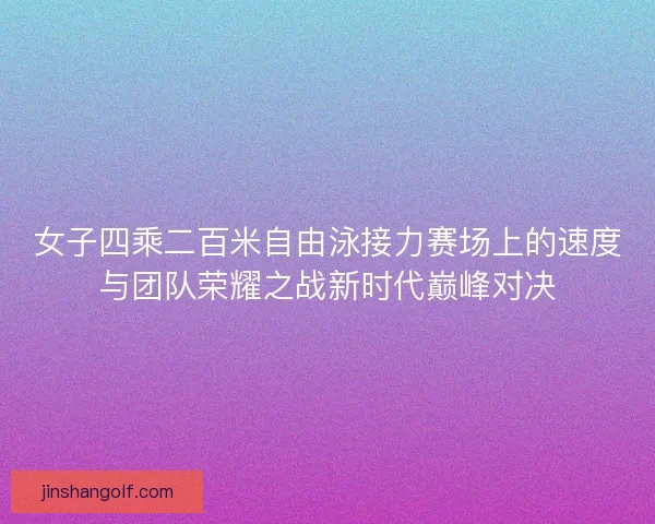 女子四乘二百米自由泳接力赛场上的速度与团队荣耀之战新时代巅峰对决