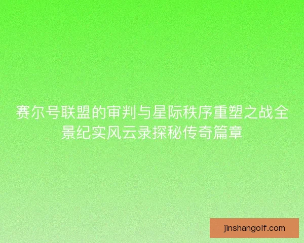 赛尔号联盟的审判与星际秩序重塑之战全景纪实风云录探秘传奇篇章