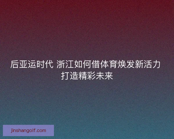 后亚运时代 浙江如何借体育焕发新活力 打造精彩未来
