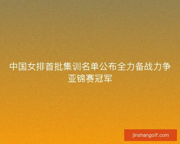 中国女排首批集训名单公布全力备战力争亚锦赛冠军