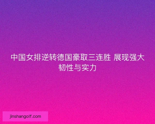 中国女排逆转德国豪取三连胜 展现强大韧性与实力
