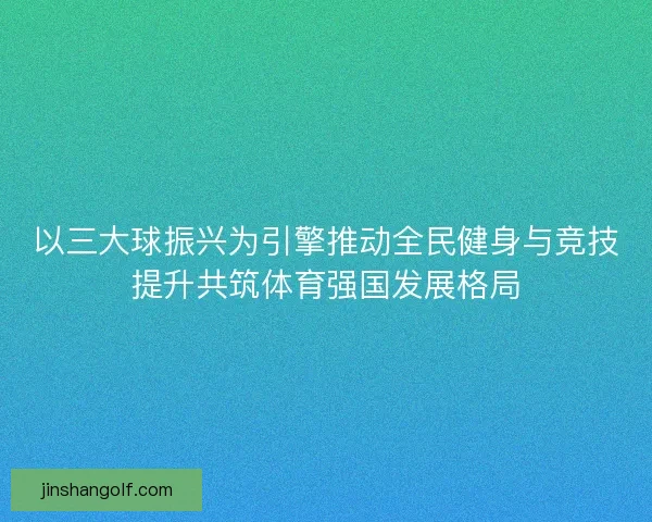以三大球振兴为引擎推动全民健身与竞技提升共筑体育强国发展格局