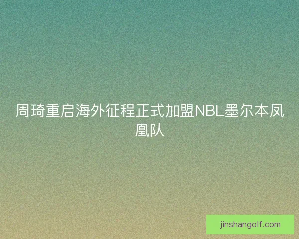 周琦重启海外征程正式加盟NBL墨尔本凤凰队